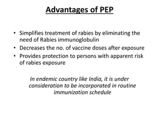 Advantages of PEP
• Simplifies treatment of rabies by eliminating the
need of Rabies immunoglobulin
• Decreases the no. of vaccine doses after exposure
• Provides protection to persons with apparent risk
of rabies exposure
In endemic country like India, it is under
consideration to be incorporated in routine
immunization schedule
 