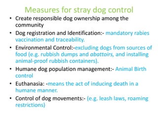 Measures for stray dog control 
• Create responsible dog ownership among the 
community 
• Dog registration and Identification:- mandatory rabies 
vaccination and traceability. 
• Environmental Control:-excluding dogs from sources of 
food (e.g. rubbish dumps and abattoirs, and installing 
animal-proof rubbish containers). 
• Humane dog population management:- Animal Birth 
control 
• Euthanasia: -means the act of inducing death in a 
humane manner. 
• Control of dog movements:- (e.g. leash laws, roaming 
restrictions) 
 