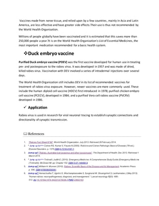 Vaccines made from nerve tissue, and relied upon by a few countries, mainly in Asia and Latin
America, are less effective and have greater side effects.Their use is thus not recommended by
the World Health Organization.
Millions of people globally have been vaccinated and it is estimated that this saves more than
250,000 people a year.]It is on the World Health Organization's List of Essential Medicines, the
most important medication recommended for a basic health system.
Duck embryo vaccine
Purified Duck embryo vaccine (PDEV) was the first vaccine developed for human use in treating
pre- and postexposure to the rabies virus. It was developed in 1957 and was made of dried,
killed rabies virus. Vaccination with DEV involved a series of intradermal injections over several
days.
The World Health Organization still includes DEV in its list of recommended vaccines for
treatment of rabies virus exposure. However, newer vaccines are more commonly used. These
include the human diploid cell vaccine (HDCV) first introduced in 1978; purified chicken embyro
cell vaccine (PCECV), developed in 1984; and a purified Vero cell rabies vaccine (PVCRV)
developed in 1986.
 Application
Rabies virus is used in research for viral neuronal tracing to establish synaptic connections and
directionality of synaptic transmission.
 References
1. "Rabies Fact Sheet N°99". World Health Organization. July2013. Retrieved 28 February2014.
2. ^ Jump up to:a b c
Cotran RS, Kumar V, Fausto N (2005). Robbinsand Cotran Pathologic Basisof Disease (7th ed.).
Elsevier/Saunders. p. 1375.ISBN 0-7216-0187-1.
3. Jump up^"Rabies, Australian bat lyssavirus and other lyssaviruses". The Department of Health. Dec 2013. Retrieved 1
March 2014.
4. ^ Jump up to:a b c
Tintinalli, Judith E. (2010). EmergencyMedicine: A Comprehensive StudyGuide (EmergencyMedicine
(Tintinalli)). McGraw-Hill. pp. Chapter 152. ISBN 0-07-148480-9.
5. Jump up^William H. Wunner (2010). Rabies: Scientific Basis of the Disease and Its Management. Academic Press.
p. 556. ISBN 9780080550091.
6. Jump up^Hemachudha T, Ugolini G, Wacharapluesadee S, Sungkarat W, Shuangshoti S, Laothamatas J (May2013).
"Human rabies: neuropathogenesis, diagnosis, and management.". Lancet neurology 12(5): 498–
513. doi:10.1016/s1474-4422(13)70038-3.PMID 23602163.
 
