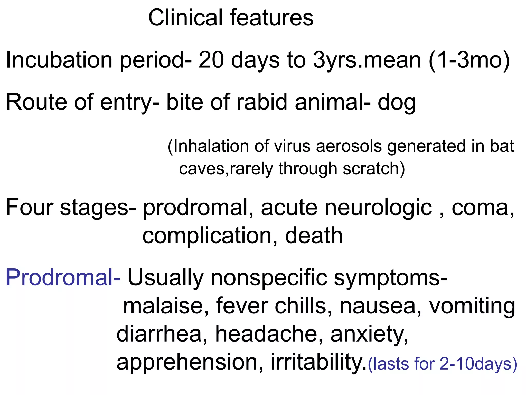 Clinical features
Incubation period- 20 days to 3yrs.mean (1-3mo)
Route of entry- bite of rabid animal- dog
(Inhalation of virus aerosols generated in bat
caves,rarely through scratch)
Four stages- prodromal, acute neurologic , coma,
complication, death
Prodromal- Usually nonspecific symptoms-
malaise, fever chills, nausea, vomiting
diarrhea, headache, anxiety,
apprehension, irritability.(lasts for 2-10days)
 