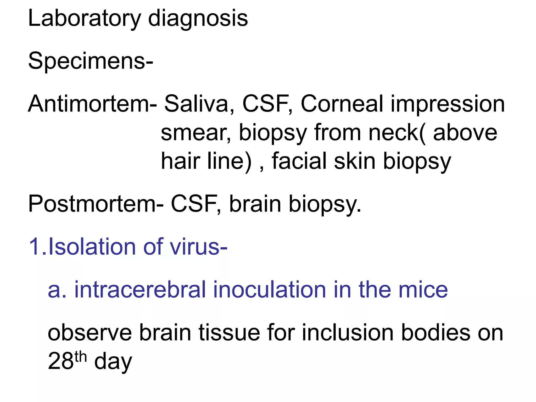 Laboratory diagnosis
Specimens-
Antimortem- Saliva, CSF, Corneal impression
smear, biopsy from neck( above
hair line) , facial skin biopsy
Postmortem- CSF, brain biopsy.
1.Isolation of virus-
a. intracerebral inoculation in the mice
observe brain tissue for inclusion bodies on
28th day
 