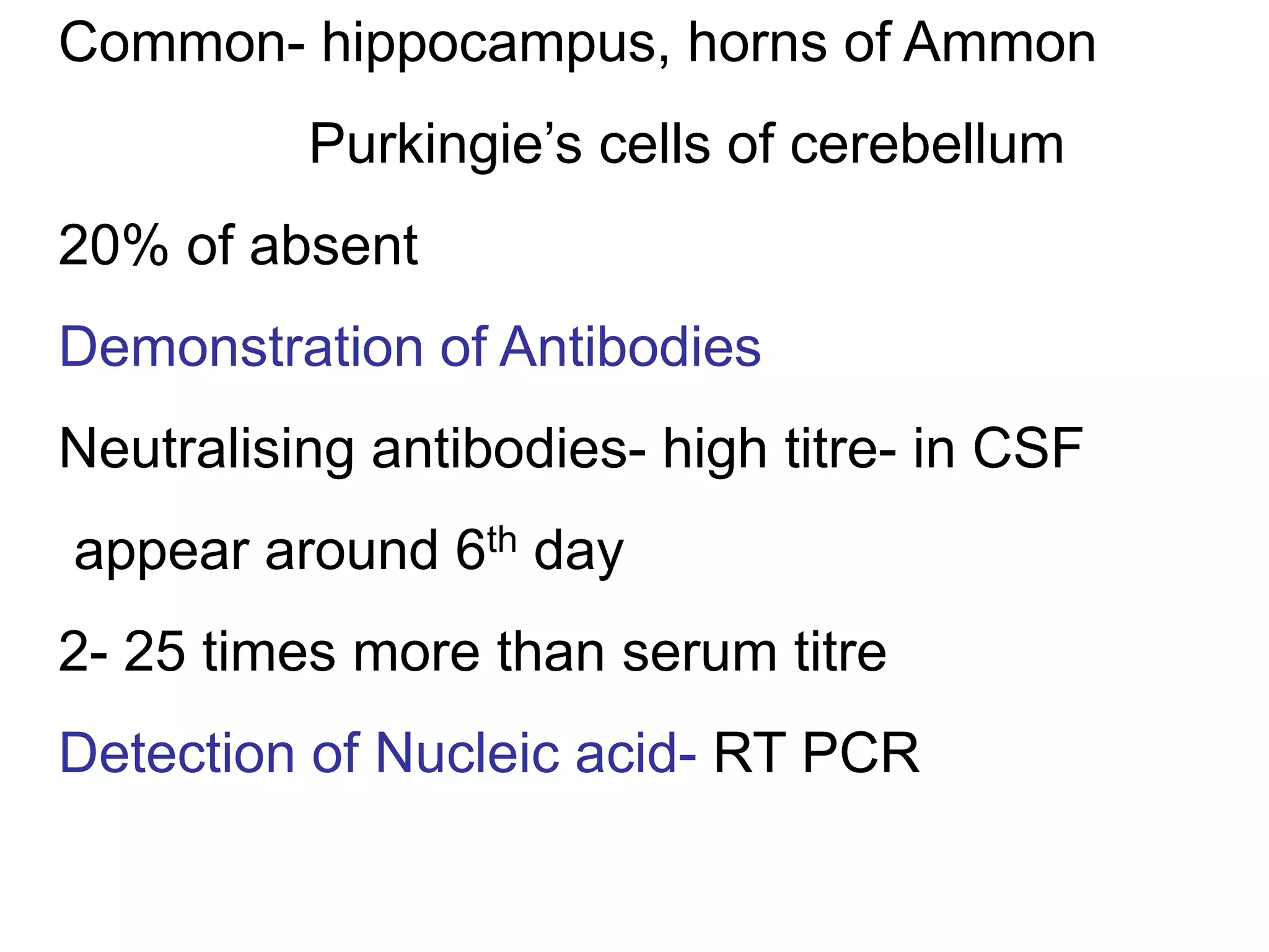 Common- hippocampus, horns of Ammon
Purkingie’s cells of cerebellum
20% of absent
Demonstration of Antibodies
Neutralising antibodies- high titre- in CSF
appear around 6th day
2- 25 times more than serum titre
Detection of Nucleic acid- RT PCR
 