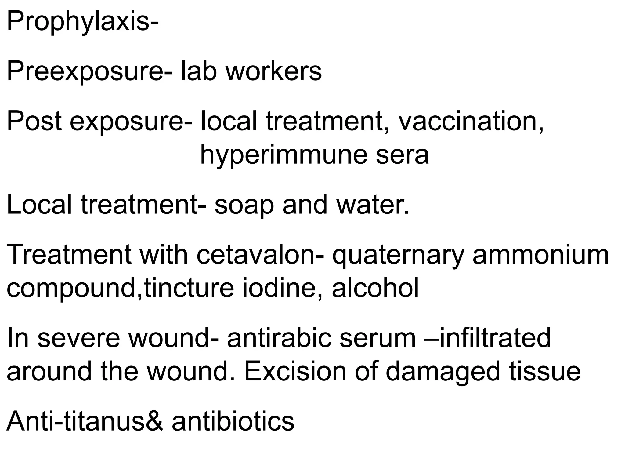 Prophylaxis-
Preexposure- lab workers
Post exposure- local treatment, vaccination,
hyperimmune sera
Local treatment- soap and water.
Treatment with cetavalon- quaternary ammonium
compound,tincture iodine, alcohol
In severe wound- antirabic serum –infiltrated
around the wound. Excision of damaged tissue
Anti-titanus& antibiotics
 