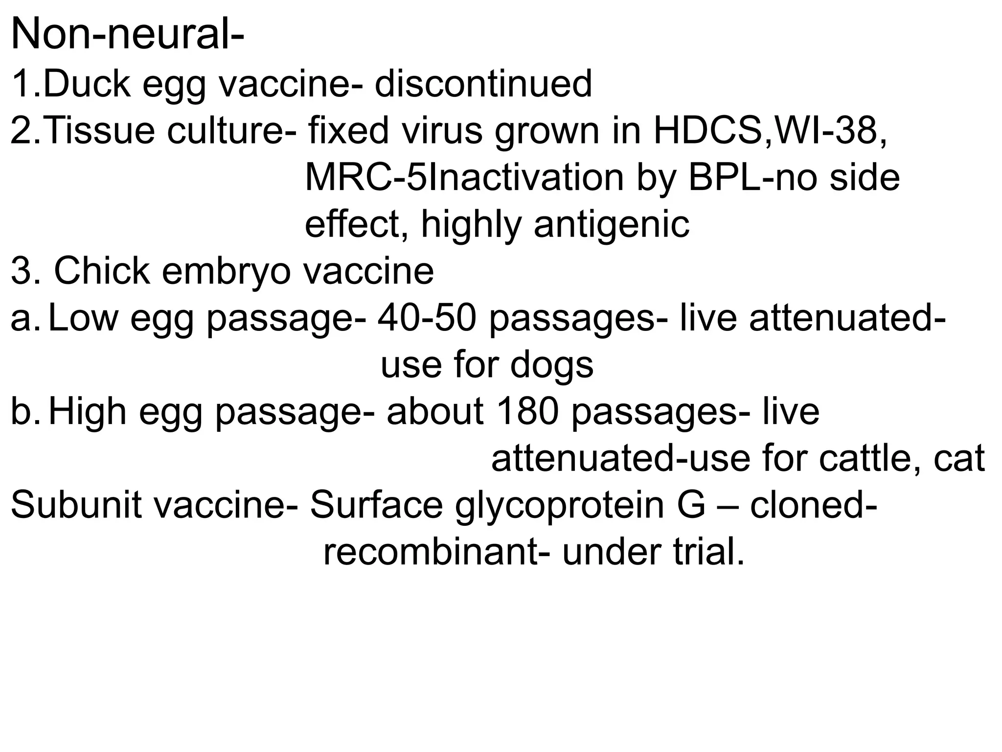 Non-neural-
1.Duck egg vaccine- discontinued
2.Tissue culture- fixed virus grown in HDCS,WI-38,
MRC-5Inactivation by BPL-no side
effect, highly antigenic
3. Chick embryo vaccine
a.Low egg passage- 40-50 passages- live attenuated-
use for dogs
b.High egg passage- about 180 passages- live
attenuated-use for cattle, cat
Subunit vaccine- Surface glycoprotein G – cloned-
recombinant- under trial.
 