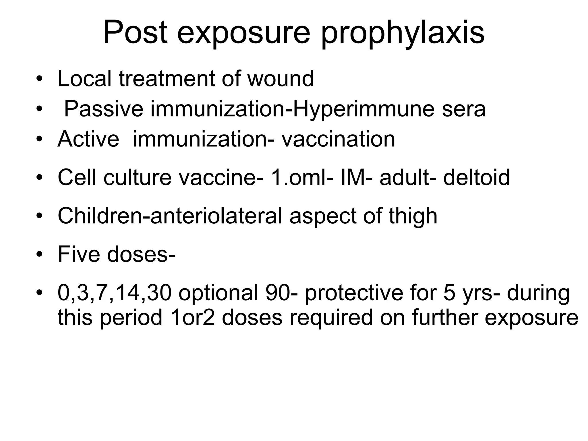 Post exposure prophylaxis
• Local treatment of wound
• Passive immunization-Hyperimmune sera
• Active immunization- vaccination
• Cell culture vaccine- 1.oml- IM- adult- deltoid
• Children-anteriolateral aspect of thigh
• Five doses-
• 0,3,7,14,30 optional 90- protective for 5 yrs- during
this period 1or2 doses required on further exposure
 