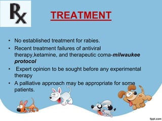 TREATMENT

• No established treatment for rabies.
• Recent treatment failures of antiviral
  therapy,ketamine, and therapeutic coma-milwaukee
  protocol
• Expert opinion to be sought before any experimental
  therapy
• A palliative approach may be appropriate for some
  patients.
 