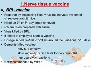 1.Nerve tissue vaccine
a) BPL-vaccine
• Prepared by inoculating fixed virus into nervous system of
  sheep,goat,rabbit,mice
• Killed on 7th or 8th day, brain removed
• 5% emulsion prepared with saline
• Virus killed by BPL
• If sheep is employed-semple vaccine
• Dosage schedule-1ml to 5ml,s/c around the umbilicus,7-10 days
• Demerits-killed vaccine
             only 50%effective
             slow immunity, which lasts for only 6 months
             neuroparalytic reactions
• Not recommended by WHO
 