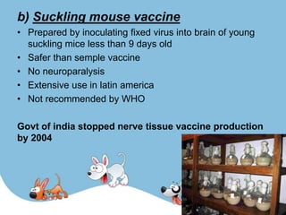 b) Suckling mouse vaccine
• Prepared by inoculating fixed virus into brain of young
  suckling mice less than 9 days old
• Safer than semple vaccine
• No neuroparalysis
• Extensive use in latin america
• Not recommended by WHO

Govt of india stopped nerve tissue vaccine production
by 2004
 