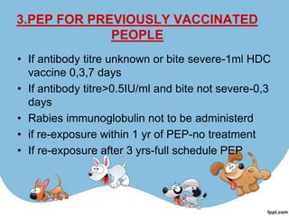 3.PEP FOR PREVIOUSLY VACCINATED
             PEOPLE
• If antibody titre unknown or bite severe-1ml HDC
  vaccine 0,3,7 days
• If antibody titre>0.5IU/ml and bite not severe-0,3
  days
• Rabies immunoglobulin not to be administerd
• if re-exposure within 1 yr of PEP-no treatment
• If re-exposure after 3 yrs-full schedule PEP
 