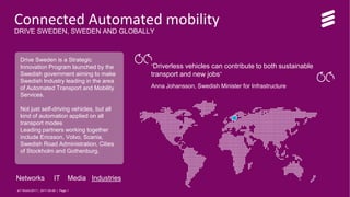 IoT World 2017 | 2017-05-08 | Page 1
Connected Automated mobility
DRIVE SWEDEN, SWEDEN AND GLOBALLY
Drive Sweden is a Strategic
Innovation Program launched by the
Swedish government aiming to make
Swedish Industry leading in the area
of Automated Transport and Mobility
Services.
Not just self-driving vehicles, but all
kind of automation applied on all
transport modes
Leading partners working together
include Ericsson, Volvo, Scania,
Swedish Road Administration, Cities
of Stockholm and Gothenburg.
“Driverless vehicles can contribute to both sustainable
transport and new jobs”
Anna Johansson, Swedish Minister for Infrastructure
Networks IT Media Industries
IoT World 2017 | 2017-05-08 | Page 1
 