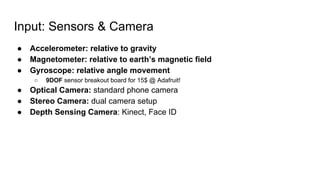 Input: Sensors & Camera
● Accelerometer: relative to gravity
● Magnetometer: relative to earth’s magnetic field
● Gyroscope: relative angle movement
○ 9DOF sensor breakout board for 15$ @ Adafruit!
● Optical Camera: standard phone camera
● Stereo Camera: dual camera setup
● Depth Sensing Camera: Kinect, Face ID
 