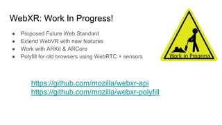 WebXR: Work In Progress!
● Proposed Future Web Standard
● Extend WebVR with new features
● Work with ARKit & ARCore
● Polyfill for old browsers using WebRTC + sensors
https://github.com/mozilla/webxr-api
https://github.com/mozilla/webxr-polyfill
 