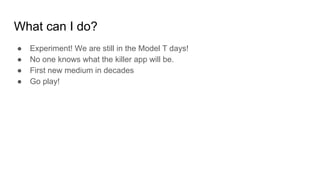 What can I do?
● Experiment! We are still in the Model T days!
● No one knows what the killer app will be.
● First new medium in decades
● Go play!
 