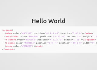 Hello World
<a-scene>
<a-box color="#4CC3D9" position="-1 0.5 -3" rotation="0 45 0"></a-box>
<a-cylinder color="#FFC65D" position="1 0.75 -3" radius="0.5" height="1.5
<a-sphere color="#EF2D5E" position="0 1.25 -5" radius="1.25"></a-sphere>
<a-plane color="#7BC8A4" position="0 0 -4" rotation="-90 0 0" width="4" h
<a-sky color="#ECECEC"></a-sky>
</a-scene>
 
