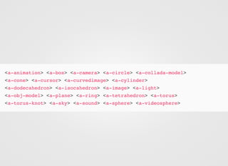 <a-animation> <a-box> <a-camera> <a-circle> <a-collada-model>
<a-cone> <a-cursor> <a-curvedimage> <a-cylinder>
<a-dodecahedron> <a-isocahedron> <a-image> <a-light>
<a-obj-model> <a-plane> <a-ring> <a-tetrahedron> <a-torus>
<a-torus-knot> <a-sky> <a-sound> <a-sphere> <a-videosphere>
 