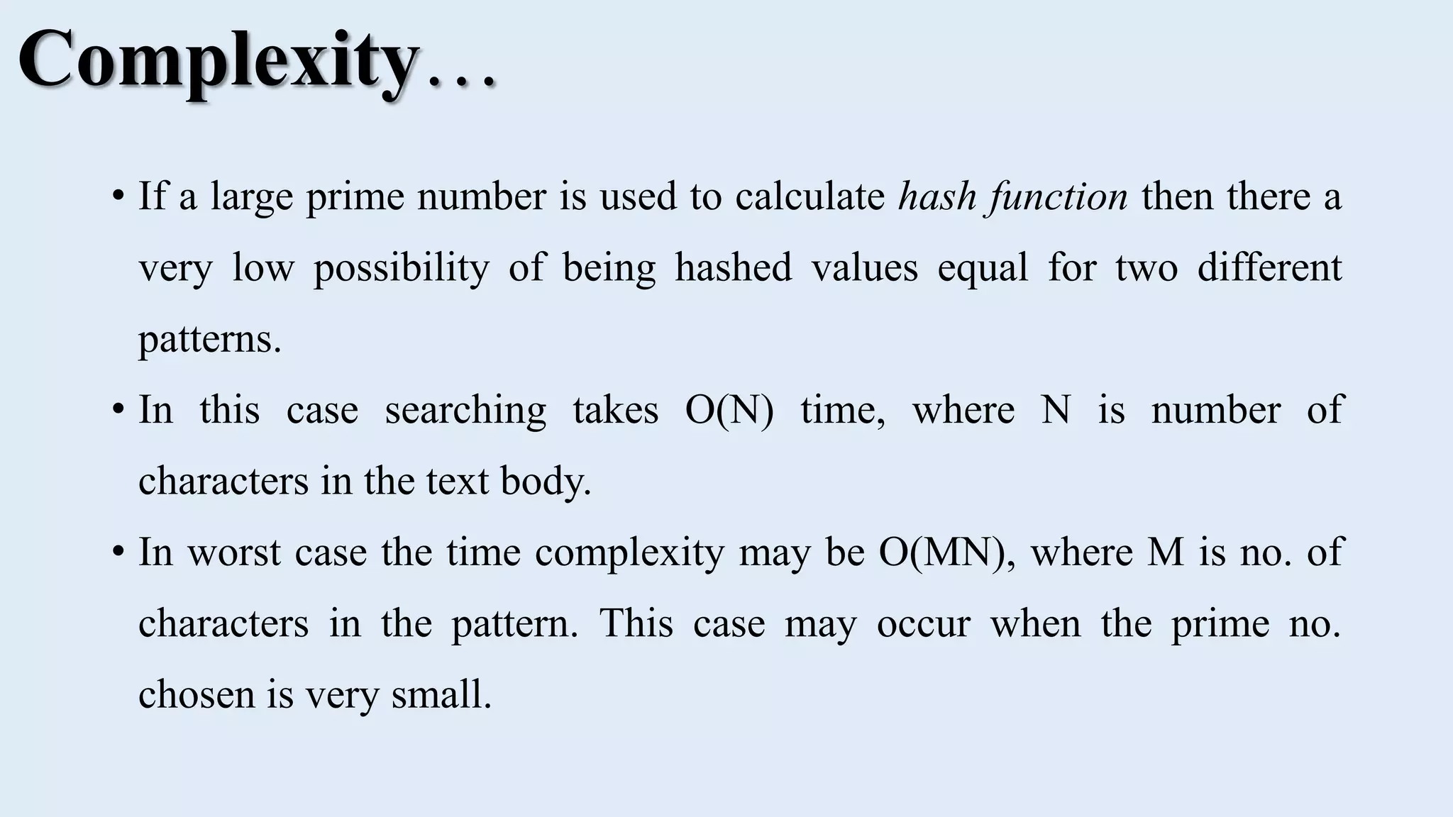• If a large prime number is used to calculate hash function then there a very low possibility of being hashed values equal for two different patterns. • In this case searching takes O(N) time, where N is number of characters in the text body. • In worst case the time complexity may be O(MN), where M is no. of characters in the pattern. This case may occur when the prime no. chosen is very small. Complexity… 