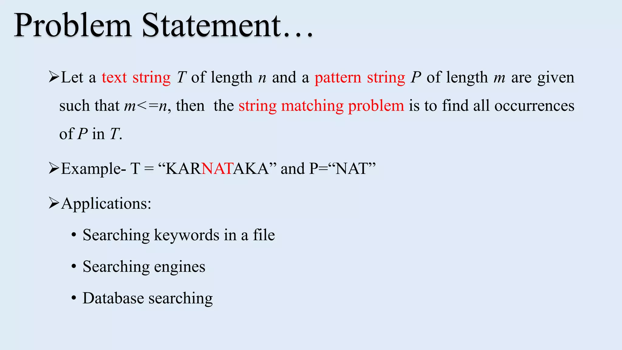 Let a text string T of length n and a pattern string P of length m are given such that m<=n, then the string matching problem is to find all occurrences of P in T. Example- T = “KARNATAKA” and P=“NAT” Applications: • Searching keywords in a file • Searching engines • Database searching Problem Statement… 