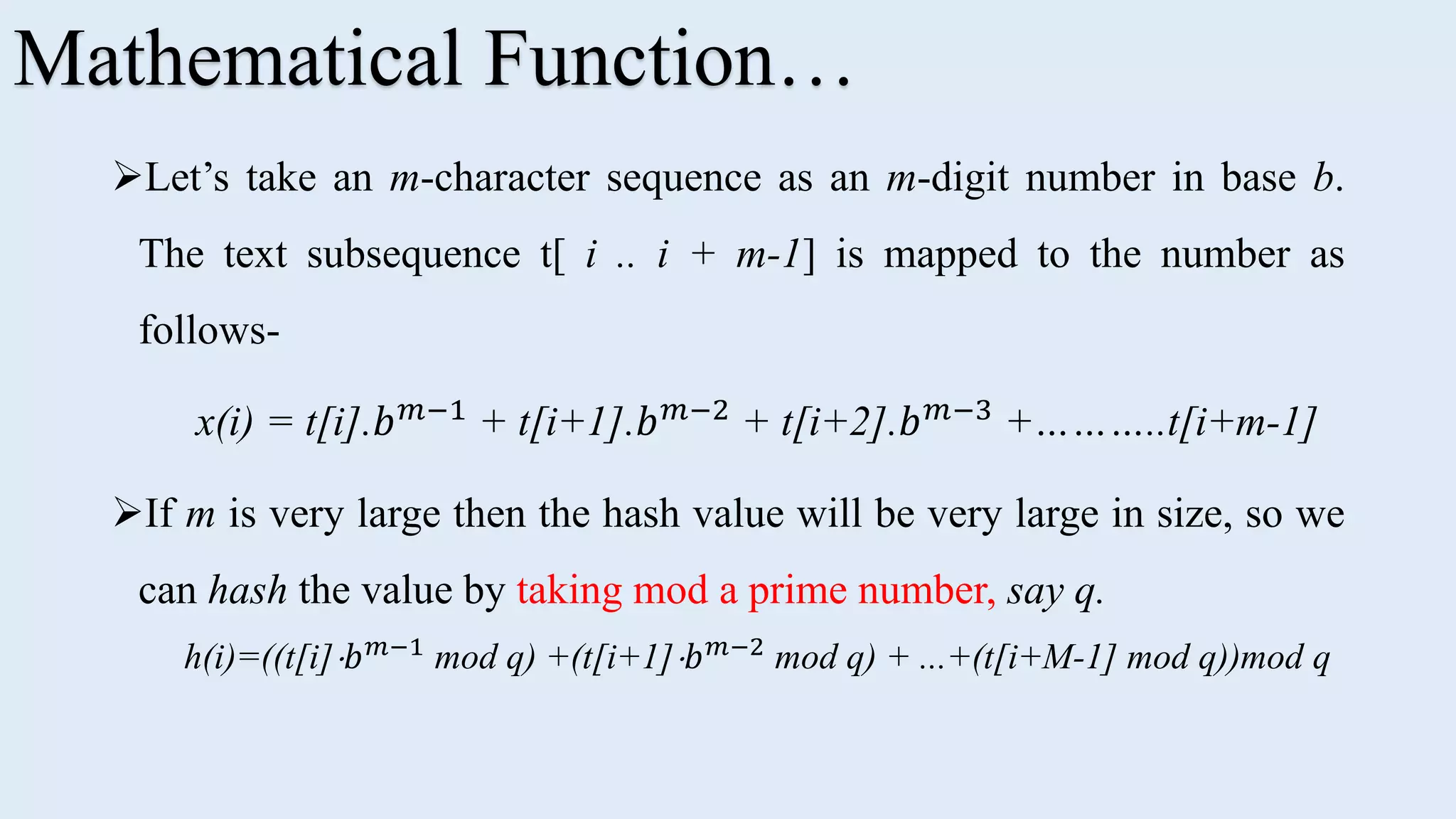 Let’s take an m-character sequence as an m-digit number in base b. The text subsequence t[ i .. i + m-1] is mapped to the number as follows- x(i) = t[i].𝑏 𝑚−1 + t[i+1].𝑏 𝑚−2 + t[i+2].𝑏 𝑚−3 +………..t[i+m-1] If m is very large then the hash value will be very large in size, so we can hash the value by taking mod a prime number, say q. h(i)=((t[i] 𝑏 𝑚−1 mod q) +(t[i+1] 𝑏 𝑚−2 mod q) + ...+(t[i+M-1] mod q))mod q Mathematical Function… 