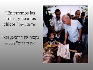“ Enterremos las armas, y no a los chicos”  (Aviv Geffen) " נקבור את הרובים ,  ולא את הילדים "  ( אביב גפן ) 