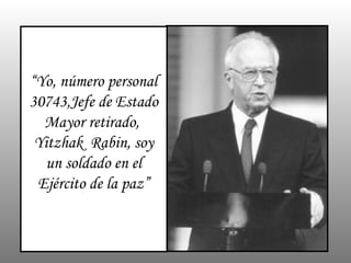 “ Yo, número personal 30743,Jefe de Estado Mayor retirado,  Yitzhak  Rabin, soy un soldado en el Ejército de la paz” 