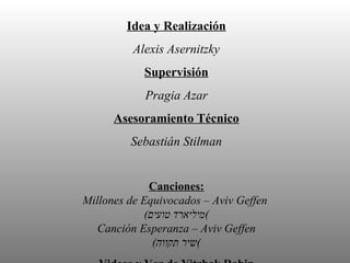 Idea y Realización Alexis Asernitzky Supervisión Pragia Azar Asesoramiento Técnico Sebastián Stilman Canciones: Millones de Equivocados – Aviv Geffen   ( מיליארד טועים ) Canción Esperanza – Aviv Geffen ( שיר תקווה ) Videos y Voz de Yitzhak Rabin www.rabincenter.org.il Realizado para la Escuela Secundaria Scholem Aleijem Buenos Aires - Argentina Octubre 2007 
