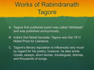 Works of Rabindranath 
Tagore 
A. Tagore first published poem was called 'Abhilaash' 
and was published anonymously. 
B. India's first Nobel laureate, Tagore won the 1913 
Nobel Prize for Literature. 
C. Tagore's literary reputation is influenced very much 
by regard for his poetry; however, he also wrote 
novels, essays, short stories, travelogues, dramas, 
and thousands of songs. 
 
