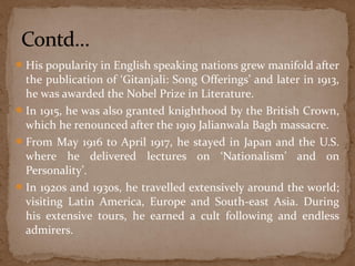 His popularity in English speaking nations grew manifold after 
the publication of ‘Gitanjali: Song Offerings’ and later in 1913, 
he was awarded the Nobel Prize in Literature. 
In 1915, he was also granted knighthood by the British Crown, 
which he renounced after the 1919 Jalianwala Bagh massacre. 
From May 1916 to April 1917, he stayed in Japan and the U.S. 
where he delivered lectures on ‘Nationalism’ and on 
Personality’. 
In 1920s and 1930s, he travelled extensively around the world; 
visiting Latin America, Europe and South-east Asia. During 
his extensive tours, he earned a cult following and endless 
admirers. 
 