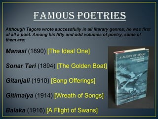 Although Tagore wrote successfully in all literary genres, he was first 
of all a poet. Among his fifty and odd volumes of poetry, some of 
them are: 
Manasi (1890) [The Ideal One] 
Sonar Tari (1894) [The Golden Boat] 
Gitanjali (1910) [Song Offerings] 
Gitimalya (1914) [Wreath of Songs] 
Balaka (1916) [A Flight of Swans] 
 