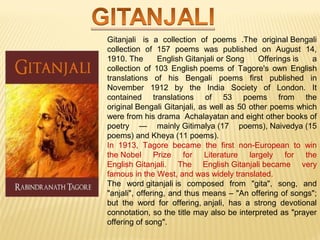Gitanjali is a collection of poems .The original Bengali 
collection of 157 poems was published on August 14, 
1910. The English Gitanjali or Song Offerings is a 
collection of 103 English poems of Tagore's own English 
translations of his Bengali poems first published in 
November 1912 by the India Society of London. It 
contained translations of 53 poems from the 
original Bengali Gitanjali, as well as 50 other poems which 
were from his drama Achalayatan and eight other books of 
poetry — mainly Gitimalya (17 poems), Naivedya (15 
poems) and Kheya (11 poems). 
In 1913, Tagore became the first non-European to win 
the Nobel Prize for Literature largely for the 
English Gitanjali. The English Gitanjali became very 
famous in the West, and was widely translated. 
The word gitanjali is composed from "gita", song, and 
"anjali", offering, and thus means – "An offering of songs"; 
but the word for offering, anjali, has a strong devotional 
connotation, so the title may also be interpreted as "prayer 
offering of song". 
 