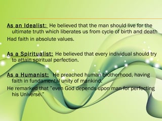 As an Idealist: He believed that the man should live for the 
ultimate truth which liberates us from cycle of birth and death 
Had faith in absolute values. 
As a Spiritualist: He believed that every individual should try 
to attain spiritual perfection. 
As a Humanist: He preached human brotherhood, having 
faith in fundamental unity of mankind. 
He remarked that ”even God depends upon man for perfecting 
his Universe.” 
 
