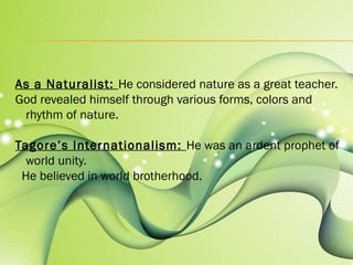 As a Naturalist: He considered nature as a great teacher. 
God revealed himself through various forms, colors and 
rhythm of nature. 
Tagore’s Internationalism: He was an ardent prophet of 
world unity. 
He believed in world brotherhood. 
 