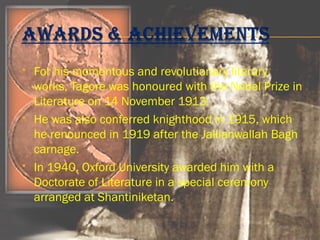  For his momentous and revolutionary literary 
works, Tagore was honoured with the Nobel Prize in 
Literature on 14 November 1913. 
 He was also conferred knighthood in 1915, which 
he renounced in 1919 after the Jallianwallah Bagh 
carnage. 
 In 1940, Oxford University awarded him with a 
Doctorate of Literature in a special ceremony 
arranged at Shantiniketan. 
 