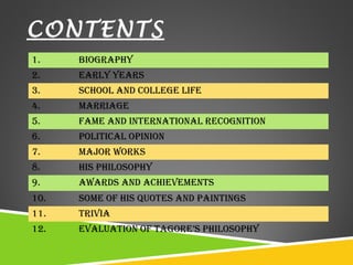 CONTENTS 
1. Biography 
2. Early yEars 
3. school and collEgE lifE 
4. MarriagE 
5. faME and intErnational rEcognition 
6. political opinion 
7. Major works 
8. his philosophy 
9. awards and achiEvEMEnts 
10. soME of his QuotEs and paintings 
11. trivia 
12. Evaluation of tagorE’s philosophy 
 