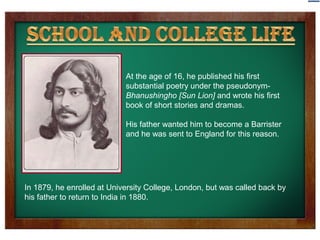 At the age of 16, he published his first 
substantial poetry under the pseudonym- 
Bhanushingho [Sun Lion] and wrote his first 
book of short stories and dramas. 
His father wanted him to become a Barrister 
and he was sent to England for this reason. 
In 1879, he enrolled at University College, London, but was called back by 
his father to return to India in 1880. 
 