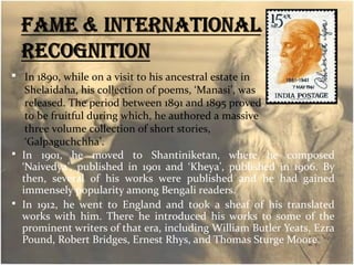  In 1890, while on a visit to his ancestral estate in 
Shelaidaha, his collection of poems, ‘Manasi’, was 
released. The period between 1891 and 1895 proved 
to be fruitful during which, he authored a massive 
three volume collection of short stories, 
‘Galpaguchchha’. 
 In 1901, he moved to Shantiniketan, where he composed 
‘Naivedya’, published in 1901 and ‘Kheya’, published in 1906. By 
then, several of his works were published and he had gained 
immensely popularity among Bengali readers. 
 In 1912, he went to England and took a sheaf of his translated 
works with him. There he introduced his works to some of the 
prominent writers of that era, including William Butler Yeats, Ezra 
Pound, Robert Bridges, Ernest Rhys, and Thomas Sturge Moore. 
 