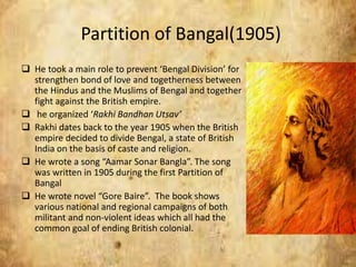 Partition of Bangal(1905)
 He took a main role to prevent ‘Bengal Division’ for
strengthen bond of love and togetherness between
the Hindus and the Muslims of Bengal and together
fight against the British empire.
 he organized ‘Rakhi Bandhan Utsav’
 Rakhi dates back to the year 1905 when the British
empire decided to divide Bengal, a state of British
India on the basis of caste and religion.
 He wrote a song “Aamar Sonar Bangla”. The song
was written in 1905 during the first Partition of
Bangal
 He wrote novel “Gore Baire”. The book shows
various national and regional campaigns of both
militant and non-violent ideas which all had the
common goal of ending British colonial.
 