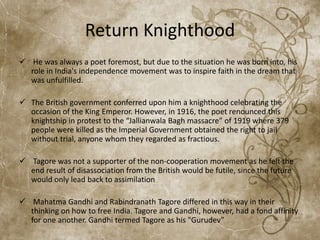 Return Knighthood
 He was always a poet foremost, but due to the situation he was born into, his
role in India's independence movement was to inspire faith in the dream that
was unfulfilled.
 The British government conferred upon him a knighthood celebrating the
occasion of the King Emperor. However, in 1916, the poet renounced this
knightship in protest to the “Jallianwala Bagh massacre” of 1919 where 379
people were killed as the Imperial Government obtained the right to jail
without trial, anyone whom they regarded as fractious.
 Tagore was not a supporter of the non-cooperation movement as he felt the
end result of disassociation from the British would be futile, since the future
would only lead back to assimilation
 Mahatma Gandhi and Rabindranath Tagore differed in this way in their
thinking on how to free India. Tagore and Gandhi, however, had a fond affinity
for one another. Gandhi termed Tagore as his "Gurudev”
 