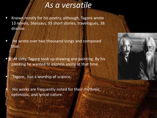 As a versatile man
 Known mostly for his poetry, although, Tagore wrote
13 novels, 36essays, 95 short stories, travelogues, 38
dramas
 He wrote over two thousand songs and composed
that.
 At sixty, Tagore took up drawing and painting. By his
painting he wanted to express socity at that time.
 Tagore, has a worship of science.
 His works are frequently noted for their rhythmic,
optimistic, and lyrical nature.
 