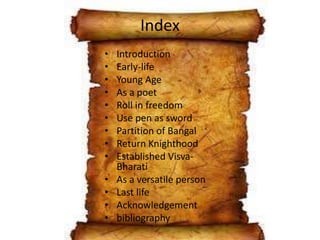 Index
• Introduction
• Early-life
• Young Age
• As a poet
• Roll in freedom
• Use pen as sword
• Partition of Bangal
• Return Knighthood
• Established Visva-
Bharati
• As a versatile person
• Last life
• Acknowledgement
• bibliography
 