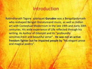 Introduction
Rabindranath Tagore sobriquet Gurudev was a Bengalipolymath
who reshaped Bengali literatureand music, as well as Indian
art with Contextual Modernism in the late 19th and early 20th
centuries. His wide experience of Life reflected through his
writing. As Author of Gitanjali and its "profoundly
sensitive,fresh and beautiful verse“ . He was not an active
freedom fighter but he impaired people by “his elegant prose
and magical poetry”.
 