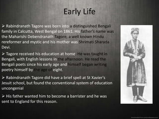 Early Life
 Rabindranath Tagore was born into a distinguished Bengali
family in Calcutta, West Bengal on 1861. His father's name was
the Maharishi Debendranath Tagore, a well known Hindu
rereformer and mystic and his mother was Shrimati Sharada
Devi.
 Tagore received his education at home. He was taught in
Bengali, with English lessons in the afternoon. He read the
Bengali poets since his early age and himself began writing
poetry himself by the age of eight.
 Rabindranath Tagore did have a brief spell at St Xavier's
Jesuit school, but found the conventional system of education
uncongenial
 His father wanted him to become a barrister and he was
sent to England for this reason.
 