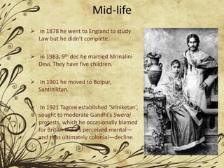 Mid-life
 in 1878 he went to England to study
Law but he didn’t complete.
 in 1983, 9th dec he married Mrinalini
Devi. They have five children.
 In 1901 he moved to Bolpur,
Santiniktan.
 In 1921 Tagore established ‘Sriniketan’,
sought to moderate Gandhi's Swaraj
protests, which he occasionally blamed
for British India's perceived mental—
and thus ultimately colonial—decline
 