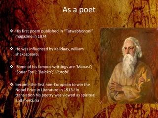 As a poet
 His first poem published in “Tatwabhononi”
magazine in 1874
 He was influenced by Kalidaas, william
shakespeare.
 Some of his famous writtings are ‘Manasi’;
’Sonar Tori’; ’Balaka’;’ ‘Purobi’.
 became the first non-European to win the
Nobel Prize in Literature in 1913.] In
translation his poetry was viewed as spiritual
and mercuria
 