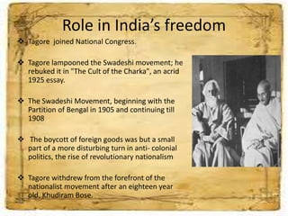 Role in India’s freedom
 Tagore joined National Congress.
 Tagore lampooned the Swadeshi movement; he
rebuked it in "The Cult of the Charka", an acrid
1925 essay.
 The Swadeshi Movement, beginning with the
Partition of Bengal in 1905 and continuing till
1908
 The boycott of foreign goods was but a small
part of a more disturbing turn in anti- colonial
politics, the rise of revolutionary nationalism
 Tagore withdrew from the forefront of the
nationalist movement after an eighteen year
old, Khudiram Bose.
 