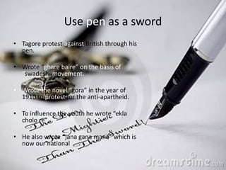 Use pen as a sword
• Tagore protest against British through his
pen.
• Wrote “ghare baire” on the basis of
“swadeshi movement.
• Wrote the novel “gora” in the year of
1910 to protest for the anti-apartheid.
• To influence the youth he wrote “ekla
cholo re”
• He also wrote “jana gana mana” which is
now our national
 
