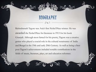 BIOGRAPHY
Rabindranath Tagore was Asia’s first Nobel Prize winner. He was
awarded the Nobel Prize for literature in 1913 for his book
Gitanjali. Although most famed for his poetry, Tagore was a creative
genius who played a crucial role in the cultural renaissance of India
and Bengal in the 19th and early 20th Century. As well as being a Seer
poet Tagore’s achievements included notable contributions in the
fields of music, literature, plays, art and education reformer.
3
 
