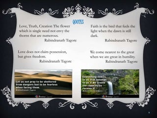 Love, Truth, Creation The flower
which is single need not envy the
thorns that are numerous.
Rabindranath Tagore
Faith is the bird that feels the
light when the dawn is still
dark.
Rabindranath Tagore
Love does not claim possession,
but gives freedom.
Rabindranath Tagore
We come nearest to the great
when we are great in humility.
Rabindranath Tagore
QUOTES
9
 