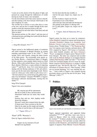 10 7 POLITICS
I came out on the chariot of the ﬁrst gleam of light, and
pursued my voyage through the wildernesses of worlds
leaving my track on many a star and planet.
It is the most distant course that comes nearest to thyself,
and that training is the most intricate which leads to the
utter simplicity of a tune.
The traveller has to knock at every alien door to come
to his own, and one has to wander through all the outer
worlds to reach the innermost shrine at the end.
My eyes strayed far and wide before I shut them and said
'Here art thou!'
The question and the cry 'Oh, where?' melt into tears of
a thousand streams and deluge the world with the ﬂood of
the assurance 'I am!'
“
”
— Song XII, Gitanjali, 1913.[132]
Tagore reacted to the halfhearted uptake of modernist
and realist techniques in Bengali literature by writing
matching experimental works in the 1930s.[133]
These
include Africa and Camalia, among the better known
of his latter poems. He occasionally wrote poems us-
ing Shadhu Bhasha, a Sanskritised dialect of Bengali;
he later adopted a more popular dialect known as Cholti
Bhasha. Other works include Manasi, Sonar Tori (Golden
Boat), Balaka (Wild Geese, a name redolent of migrating
souls),[134]
and Purobi. Sonar Tori's most famous poem,
dealing with the ﬂeeting endurance of life and achieve-
ment, goes by the same name; hauntingly it ends: Shunno
nodir tire rohinu poŗi / Jaha chhilo loe gêlo shonar tori—
"all I had achieved was carried oﬀ on the golden boat—
only I was left behind.” Gitanjali (গীতাঞ্িল) is Tagore’s
best-known collection internationally, earning him his
Nobel.[135]
Song VII of Gitanjali:
Tagore’s free-verse translation:
My song has put oﬀ her adornments.
She has no pride of dress and decoration.
Ornaments would mar our union; they would
come
between thee and me; their jingling would
drown thy whispers.
My poet’s vanity dies in shame before thy sight.
O master poet, I have sat down at thy feet.
Only let me make my life simple and straight,
like a ﬂute of reed for thee to ﬁll with music.[1]
1. ^ Tagore 1952, p. 5.
“Klanti” (ক্ািন্; “Weariness”):
Gloss by Tagore scholar Reba Som:
Forgive me my weariness O Lord
Should I ever lag behind
For this heart that this day trembles so
And for this pain, forgive me, forgive me, O
Lord
For this weakness, forgive me O Lord,
If perchance I cast a look behind
And in the day’s heat and under the burning sun
The garland on the platter of oﬀering wilts,
For its dull pallor, forgive me, forgive me O
Lord.[1]
1. ^ Tagore, Alam & Chakravarty 2011, p.
323.
Tagore’s poetry has been set to music by composers:
Arthur Shepherd's triptych for soprano and string quartet,
Alexander Zemlinsky's famous Lyric Symphony, Josef
Bohuslav Foerster's cycle of love songs, Leoš Janáček's
famous chorus “Potulný šílenec” ("The Wandering Mad-
man") for soprano, tenor, baritone, and male chorus—JW
4/43—inspired by Tagore’s 1922 lecture in Czechoslo-
vakia which Janáček attended, and Garry Schyman's
"Praan", an adaptation of Tagore’s poem “Stream of Life”
from Gitanjali. The latter was composed and recorded
with vocals by Palbasha Siddique to accompany Internet
celebrity Matt Harding's 2008 viral video.[136]
In 1917 his
words were translated adeptly and set to music by Anglo-
Dutch composer Richard Hageman to produce a highly
regarded art song: “Do Not Go, My Love”. The second
movement of Jonathan Harvey's “One Evening” (1994)
sets an excerpt beginning “As I was watching the sun-
rise ...” from a letter of Tagore’s, this composer having
previously chosen a text by the poet for his piece “Song
Oﬀerings” (1985).[137]
7 Politics
Tagore hosts Gandhi and wife Kasturba at Santiniketan in 1940.
Tagore opposed imperialism and supported Indian
nationalists,[138][139][140]
and these views were ﬁrst re-
vealed in Manast, which was mostly composed in
his twenties.[37]
Evidence produced during the Hindu–
German Conspiracy Trial and latter accounts aﬃrm his
awareness of the Ghadarites, and stated that he sought the
support of Japanese Prime Minister Terauchi Masatake
 