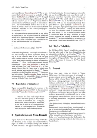 8.1 Theft of Nobel Prize 11
and former Premier Ōkuma Shigenobu.[141]
Yet he lam-
pooned the Swadeshi movement; he rebuked it in “The
Cult of the Charka", an acrid 1925 essay.[142]
He urged
the masses to avoid victimology and instead seek self-
help and education, and he saw the presence of British
administration as a “political symptom of our social dis-
ease”. He maintained that, even for those at the ex-
tremes of poverty, “there can be no question of blind
revolution"; preferable to it was a “steady and purpose-
ful education”.[143][144]
So I repeat we never can have a true view of man unless
we have a love for him. Civilisation must be judged and
prized, not by the amount of power it has developed, but
by how much it has evolved and given expression to, by
its laws and institutions, the love of humanity.
“
”
— Sādhanā: The Realisation of Life, 1916.[145]
Such views enraged many. He escaped assassination—
and only narrowly—by Indian expatriates during his
stay in a San Francisco hotel in late 1916; the plot
failed when his would-be assassins fell into argument.[146]
Tagore wrote songs lionising the Indian independence
movement.[147]
Two of Tagore’s more politically charged
compositions, "Chitto Jetha Bhayshunyo" (“Where the
Mind is Without Fear”) and "Ekla Chalo Re" (“If They
Answer Not to Thy Call, Walk Alone”), gained mass
appeal, with the latter favoured by Gandhi.[148]
Though
somewhat critical of Gandhian activism,[149]
Tagore was
key in resolving a Gandhi–Ambedkar dispute involving
separate electorates for untouchables, thereby mooting at
least one of Gandhi’s fasts “unto death”.[150][151]
7.1 Repudiation of knighthood
Tagore renounced his knighthood in response to the
Jallianwala Bagh massacre in 1919. In the repudiation
letter to the Viceroy, Lord Chelmsford, he wrote[152]
The time has come when badges of hon-
our make our shame glaring in the incongru-
ous context of humiliation, and I for my part,
wish to stand, shorn, of all special distinctions,
by the side of those of my countrymen who,
for their so called insigniﬁcance, are liable to
suﬀer degradation not ﬁt for human beings.
8 Santiniketan and Visva-Bharati
Tagore despised rote classroom schooling: in “The Par-
rot’s Training”, a bird is caged and force-fed textbook
pages—to death.[153][154]
Tagore, visiting Santa Barbara
in 1917, conceived a new type of university: he sought
to “make Santiniketan the connecting thread between In-
dia and the world [and] a world center for the study of
humanity somewhere beyond the limits of nation and
geography.”[146]
The school, which he named Visva-
Bharati,[lower-alpha 7]
had its foundation stone laid on 24
December 1918 and was inaugurated precisely three
years later.[155]
Tagore employed a brahmacharya sys-
tem: gurus gave pupils personal guidance—emotional,
intellectual, and spiritual. Teaching was often done un-
der trees. He staﬀed the school, he contributed his No-
bel Prize monies,[156]
and his duties as steward-mentor
at Santiniketan kept him busy: mornings he taught
classes; afternoons and evenings he wrote the students’
textbooks.[157]
He fundraised widely for the school in Eu-
rope and the United States between 1919 and 1921.[158]
8.1 Theft of Nobel Prize
On 25 March 2004, Tagore’s Nobel Prize was stolen
from the safety vault of the Visva-Bharati University,
along with several other of his belongings.[159]
On 7 De-
cember 2004, the Swedish Academy decided to present
two replicas of Tagore’s Nobel Prize, one made of gold
and the other made of bronze, to the Visva-Bharati
University.[160]
9 Impact
Every year, many events pay tribute to Tagore:
Kabipranam, his birth anniversary, is celebrated by
groups scattered across the globe; the annual Tagore
Festival held in Urbana, Illinois (USA); Rabindra Path
Parikrama walking pilgrimages from Kolkata to San-
tiniketan; and recitals of his poetry, which are held
on important anniversaries.[62][161][162]
Bengali culture is
fraught with this legacy: from language and arts to his-
tory and politics. Amartya Sen deemed Tagore a “tower-
ing ﬁgure”, a “deeply relevant and many-sided contempo-
rary thinker”.[162]
Tagore’s Bengali originals—the 1939
Rabīndra Rachanāvalī—is canonised as one of his na-
tion’s greatest cultural treasures, and he was roped into
a reasonably humble role: “the greatest poet India has
produced”.[163]
Who are you, reader, reading my poems a hundred years
hence?
I cannot send you one single ﬂower from this wealth of
the spring, one single streak of gold from yonder clouds.
Open your doors and look abroad.
From your blossoming garden gather fragrant memories
of the vanished ﬂowers of an hundred years before.
In the joy of your heart may you feel the living joy that
sang one spring morning, sending its glad voice across an
hundred years.
“
”
 