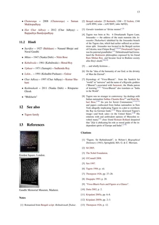 13
• Chaturanga – 2008 (Chaturanga) – Suman
Mukhopadhyay
• Elar Char Adhyay – 2012 (Char Adhyay) –
Bappaditya Bandyopadhyay
11.2 Hindi
• Sacriﬁce – 1927 (Balidaan) – Nanand Bhojai and
Naval Gandhi
• Milan – 1947 (Nauka Dubi) – Nitin Bose
• Kabuliwala – 1961 (Kabuliwala) – Bimal Roy
• Uphaar – 1971 (Samapti) – Sudhendu Roy
• Lekin... – 1991 (Kshudhit Pashaan) – Gulzar
• Char Adhyay – 1997 (Char Adhyay) – Kumar Sha-
hani
• Kashmakash – 2011 (Nauka Dubi) – Rituparno
Ghosh
• “Bhikharin”
12 See also
• Tagore family
13 References
Gordon Square, London.
Gandhi Memorial Museum, Madurai.
Notes
[1] Romanised from Bengali script: Robindronath Ţhakur.
[2] Bengali calendar: 25 Baishakh, 1268 – 22 Srabon, 1348
(২৫শে বৈশাখ, ১২৬৮ – ২২শে শ্রাবণ, ১৩৪৮ বঙ্গাব্দ).
[3] Gurudev translates as “divine mentor”.[2]
[4] Tagore was born at No. 6 Dwarkanath Tagore Lane,
Jorasanko — the address of the main mansion (the Jo-
rasanko Thakurbari) inhabited by the Jorasanko branch
of the Tagore clan, which had earlier suﬀered an acrimo-
nious split. Jorasanko was located in the Bengali section
of Calcutta, near Chitpur Road.[15][16]
Dwarkanath Tagore
was his paternal grandfather.[17]
Debendranath had formu-
lated the Brahmoist philosophies espoused by his friend
Ram Mohan Roy, and became focal in Brahmo society
after Roy’s death.[18][19]
[5] ... and wholly ﬁctitious ...
[6] On the “idea of the humanity of our God, or the divinity
of Man the Eternal”.
[7] Etymology of “Visva-Bharati": from the Sanskrit for
“world” or “universe” and the name of a Rigvedic goddess
(“Bharati”) associated with Saraswati, the Hindu patron
of learning.[155]
“Visva-Bharati” also translates as “India
in the World”.
[8] Tagore was no stranger to controversy: his dealings with
Indian nationalists Subhas Chandra Bose[5]
and Rash Be-
hari Bose,[170]
his yen for Soviet Communism,[171][172]
and papers conﬁscated from Indian nationalists in New
York allegedly implicating Tagore in a plot to overthrow
the Raj via German funds.[173]
These destroyed Tagore’s
image—and book sales—in the United States.[170]
His
relations with and ambivalent opinion of Mussolini re-
volted many;[72]
close friend Romain Rolland despaired
that "[h]e is abdicating his role as moral guide of the in-
dependent spirits of Europe and India”.[174]
Citations
[1] “Tagore, Sir Rabindranath”, in Webster’s Biographical
Dictionary (1943), Springﬁeld, MA: G. & C. Merriam.
[2] Sil 2005.
[3] The Nobel Foundation.
[4] O'Connell 2008.
[5] Sen 1997.
[6] Tagore 1984, p. xii.
[7] Thompson 1926, pp. 27–28.
[8] Dasgupta 1993, p. 20.
[9] “Visva-Bharti-Facts and Figures at a Glance”.
[10] Datta 2002, p. 2.
[11] Kripalani 2005a, pp. 6–8.
[12] Kripalani 2005b, pp. 2–3.
[13] Thompson 1926, p. 12.
 